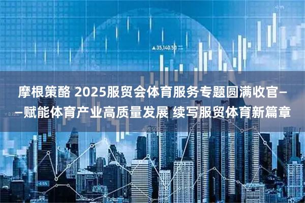 摩根策酪 2025服贸会体育服务专题圆满收官——赋能体育产业高质量发展 续写服贸体育新篇章