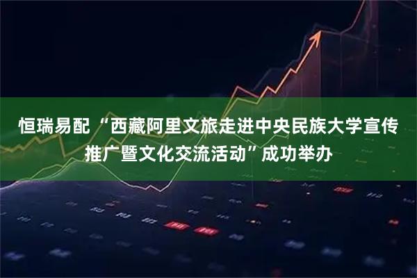 恒瑞易配 “西藏阿里文旅走进中央民族大学宣传推广暨文化交流活动”成功举办