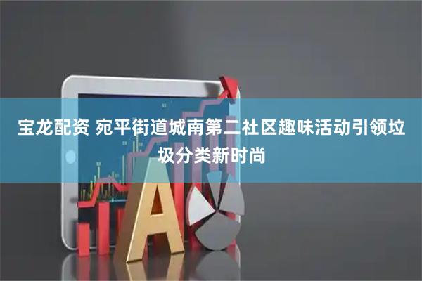 宝龙配资 宛平街道城南第二社区趣味活动引领垃圾分类新时尚