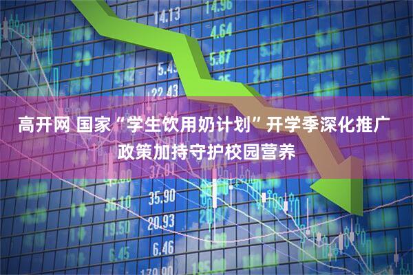 高开网 国家“学生饮用奶计划”开学季深化推广 政策加持守护校园营养
