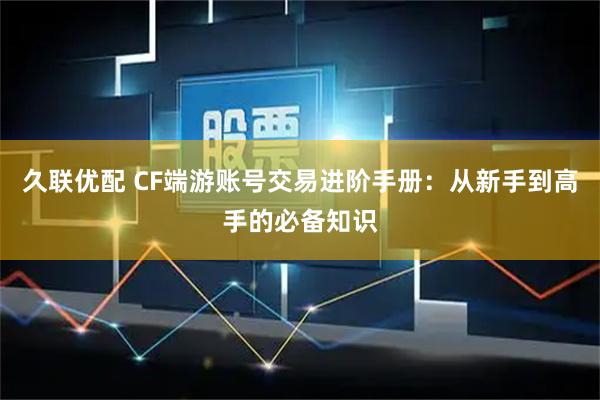 久联优配 CF端游账号交易进阶手册：从新手到高手的必备知识