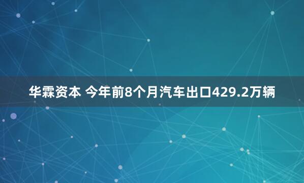 华霖资本 今年前8个月汽车出口429.2万辆
