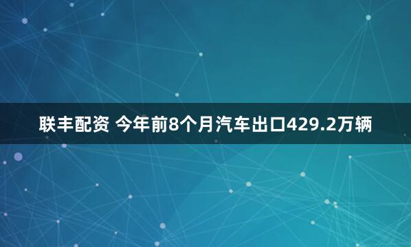联丰配资 今年前8个月汽车出口429.2万辆