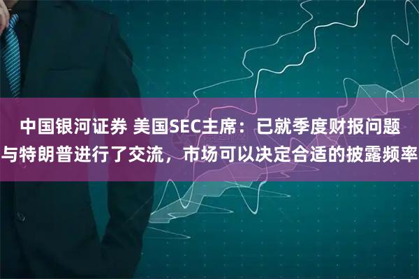 中国银河证券 美国SEC主席：已就季度财报问题与特朗普进行了交流，市场可以决定合适的披露频率