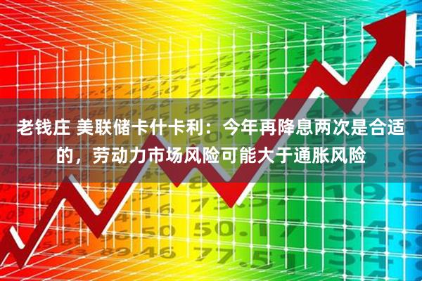 老钱庄 美联储卡什卡利：今年再降息两次是合适的，劳动力市场风险可能大于通胀风险