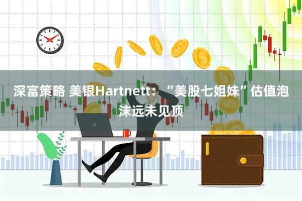 深富策略 美银Hartnett：“美股七姐妹”估值泡沫远未见顶