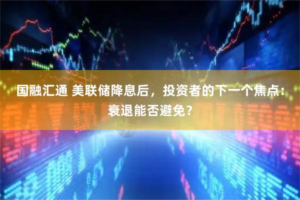 国融汇通 美联储降息后，投资者的下一个焦点：衰退能否避免？