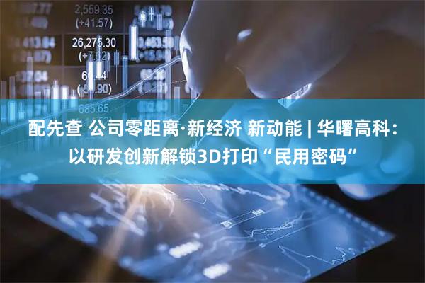 配先查 公司零距离·新经济 新动能 | 华曙高科：以研发创新解锁3D打印“民用密码”