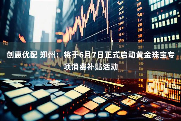 创惠优配 郑州：将于6月7日正式启动黄金珠宝专项消费补贴活动