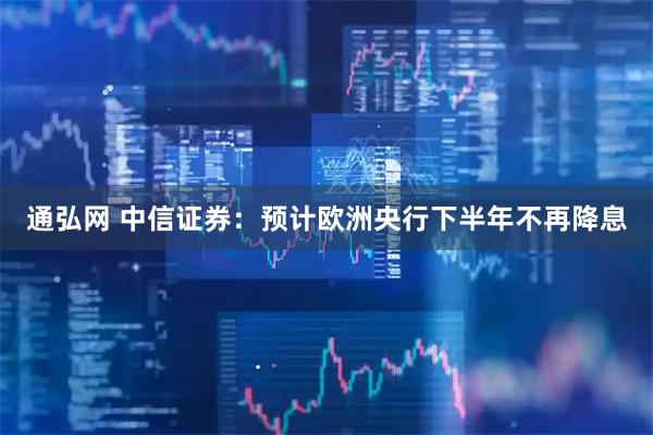 通弘网 中信证券：预计欧洲央行下半年不再降息