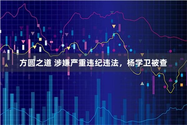 方圆之道 涉嫌严重违纪违法，杨学卫被查