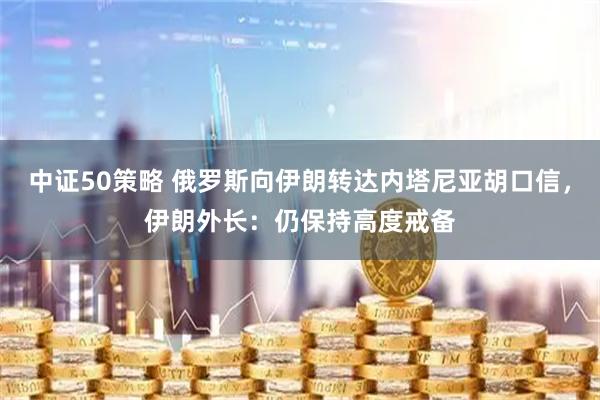 中证50策略 俄罗斯向伊朗转达内塔尼亚胡口信，伊朗外长：仍保持高度戒备