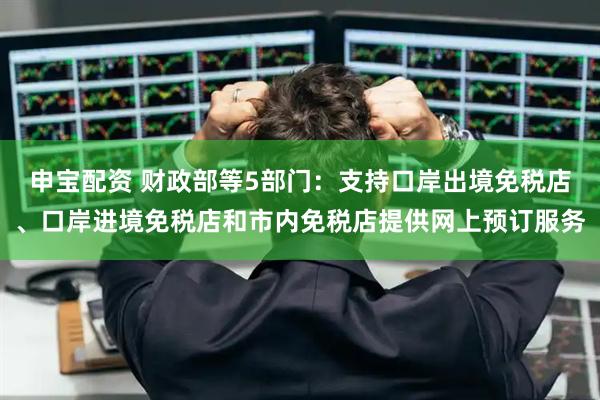 申宝配资 财政部等5部门：支持口岸出境免税店、口岸进境免税店和市内免税店提供网上预订服务