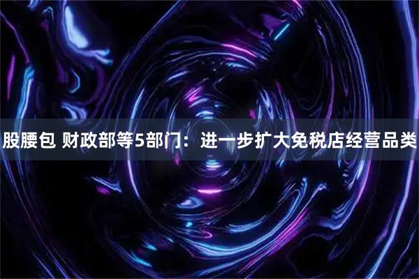 股腰包 财政部等5部门：进一步扩大免税店经营品类
