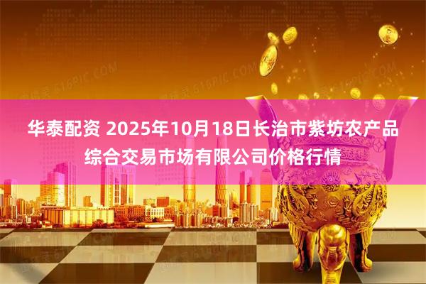 华泰配资 2025年10月18日长治市紫坊农产品综合交易市场有限公司价格行情