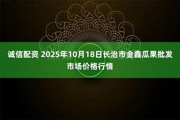 诚信配资 2025年10月18日长治市金鑫瓜果批发市场价格行情