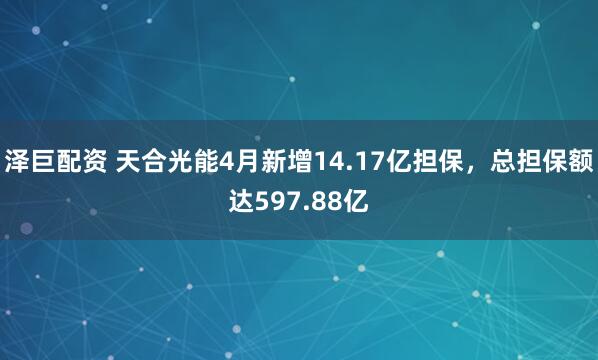 泽巨配资 天合光能4月新增14.17亿担保，总担保额达597.88亿