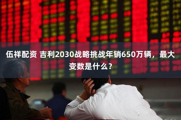 伍祥配资 吉利2030战略挑战年销650万辆，最大变数是什么？