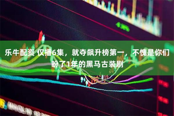 乐牛配资 仅播6集，就夺飙升榜第一，不愧是你们盼了1年的黑马古装剧