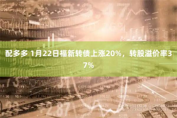 配多多 1月22日福新转债上涨20%，转股溢价率37%
