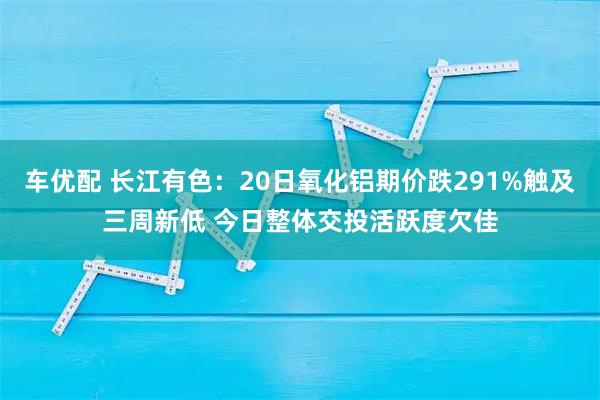 车优配 长江有色：20日氧化铝期价跌291%触及三周新低 今日整体交投活跃度欠佳