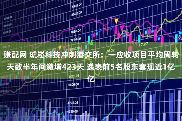 赚配网 琥崧科技冲刺港交所：一应收项目平均周转天数半年间激增423天 递表前5名股东套现近1亿