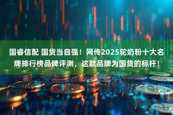 国睿信配 国货当自强！网传2025驼奶粉十大名牌排行榜品牌评测，这款品牌为国货的标杆！