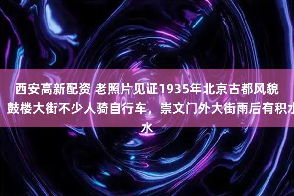 西安高新配资 老照片见证1935年北京古都风貌，鼓楼大街不少人骑自行车，崇文门外大街雨后有积水