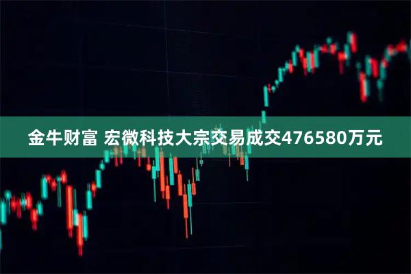 金牛财富 宏微科技大宗交易成交476580万元