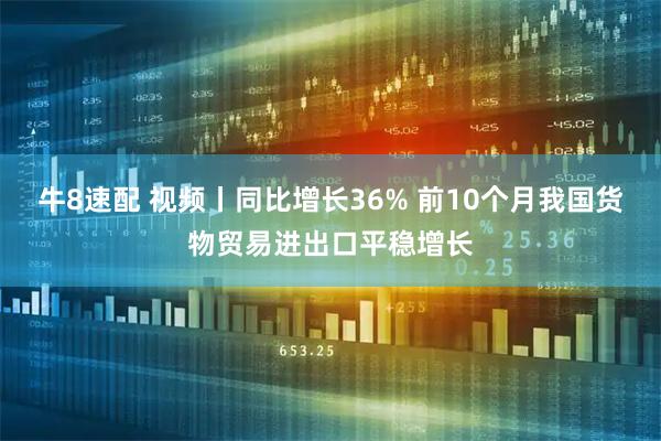 牛8速配 视频丨同比增长36% 前10个月我国货物贸易进出口平稳增长