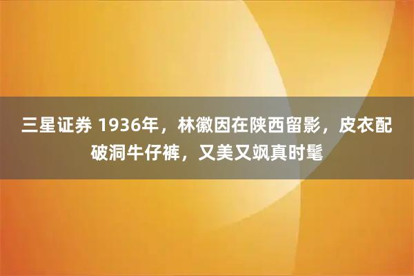 三星证券 1936年，林徽因在陕西留影，皮衣配破洞牛仔裤，又美又飒真时髦