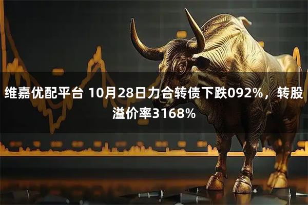 维嘉优配平台 10月28日力合转债下跌092%,转股溢价率3168%