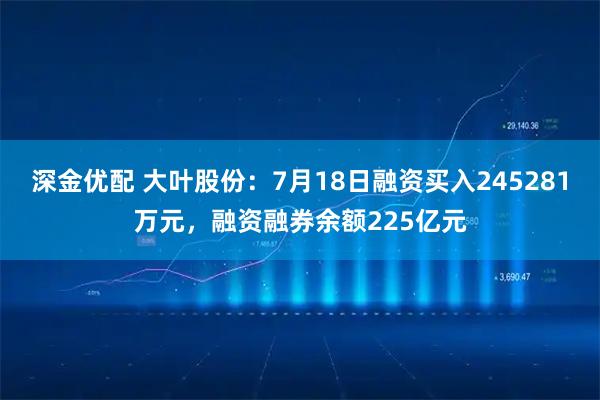 深金优配 大叶股份：7月18日融资买入245281万元，融资融券余额225亿元