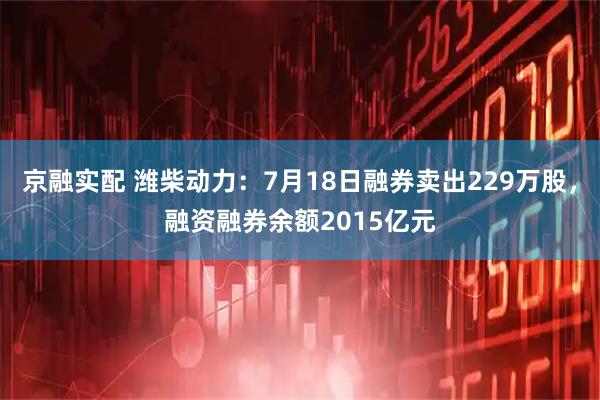 京融实配 潍柴动力：7月18日融券卖出229万股，融资融券余额2015亿元