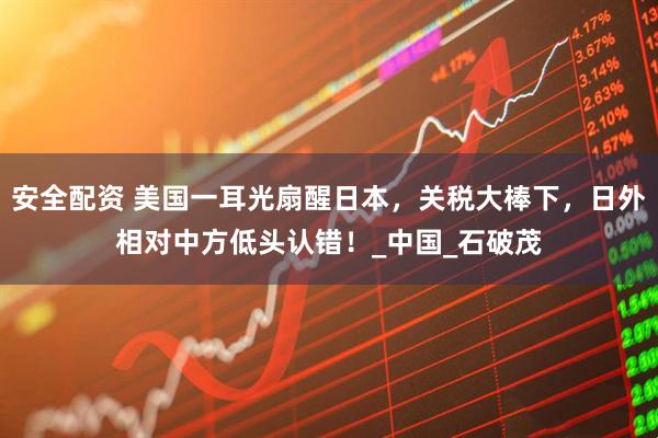 安全配资 美国一耳光扇醒日本，关税大棒下，日外相对中方低头认错！_中国_石破茂
