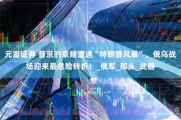 元富证券 普京的豪赌遭遇“特朗普风暴”，俄乌战场迎来最危险转折！_俄军_那头_武器