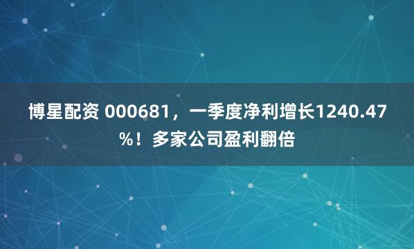 博星配资 000681，一季度净利增长1240.47%！多家公司盈利翻倍